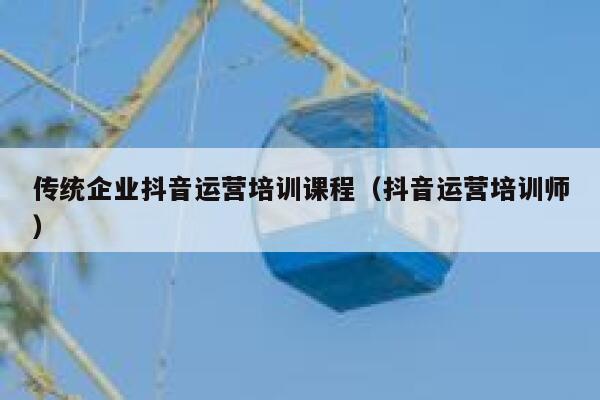 传统企业抖音运营培训课程（抖音运营培训师）