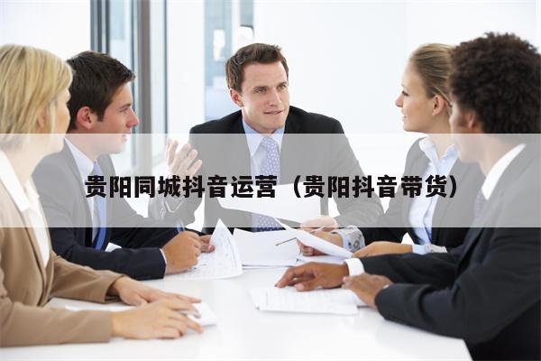 贵阳同城抖音运营（贵阳抖音带货）