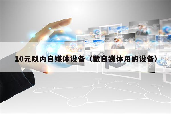 10元以内自媒体设备（做自媒体用的设备）