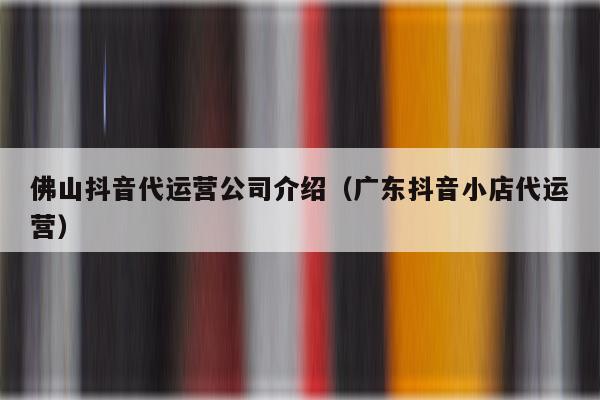 佛山抖音代运营公司介绍（广东抖音小店代运营）