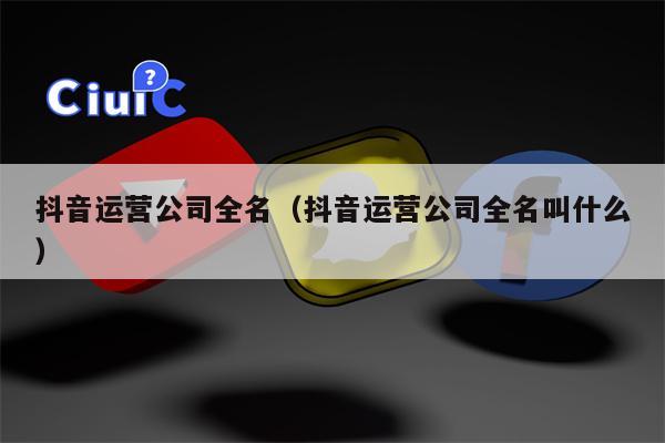 抖音运营公司全名（抖音运营公司全名叫什么）