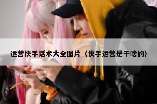 运营快手话术大全图片（快手运营是干啥的）