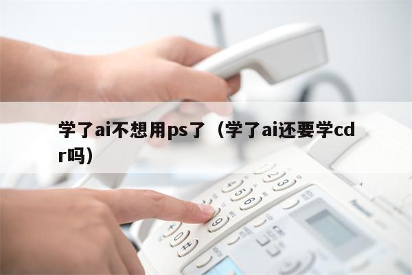 学了ai不想用ps了（学了ai还要学cdr吗）