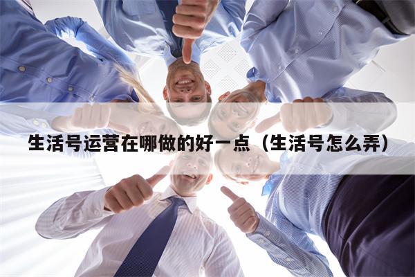 生活号运营在哪做的好一点（生活号怎么弄）
