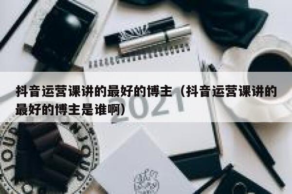 抖音运营课讲的最好的博主（抖音运营课讲的最好的博主是谁啊）