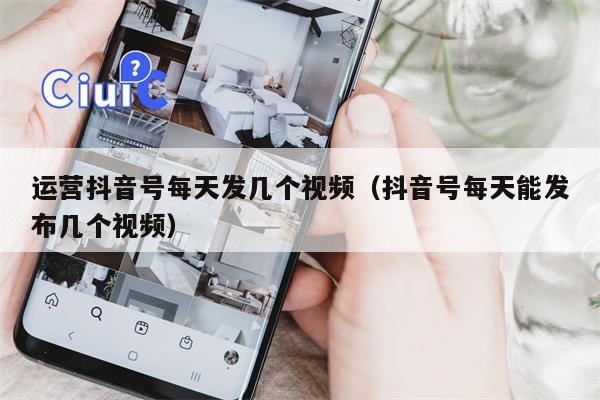 运营抖音号每天发几个视频（抖音号每天能发布几个视频）