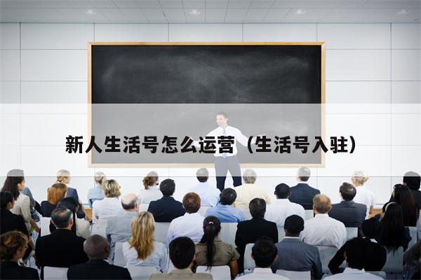 新人生活号怎么运营（生活号入驻）