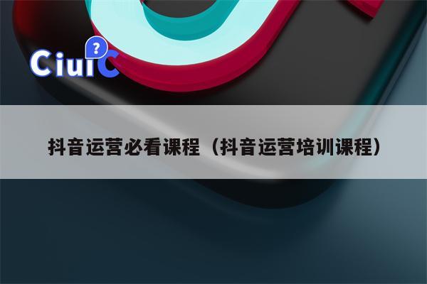抖音运营必看课程（抖音运营培训课程）
