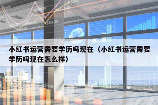 小红书运营需要学历吗现在（小红书运营需要学历吗现在怎么样）