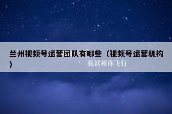兰州视频号运营团队有哪些（视频号运营机构）