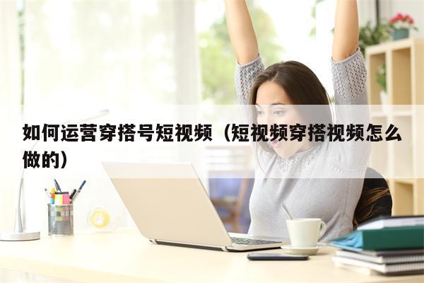 如何运营穿搭号短视频（短视频穿搭视频怎么做的）