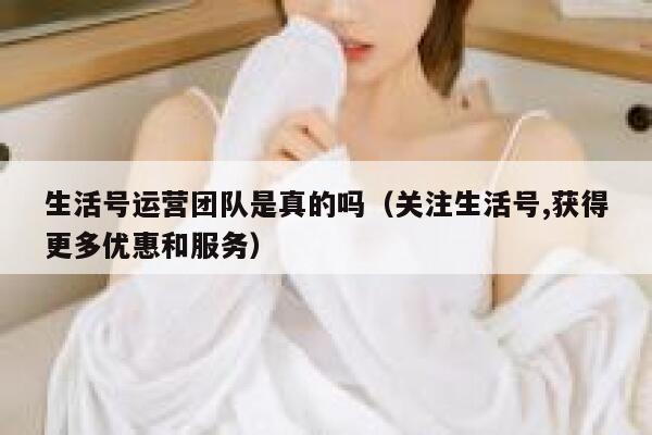 生活号运营团队是真的吗（关注生活号,获得更多优惠和服务）