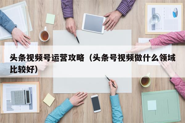 头条视频号运营攻略（头条号视频做什么领域比较好）