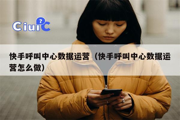 快手呼叫中心数据运营（快手呼叫中心数据运营怎么做）