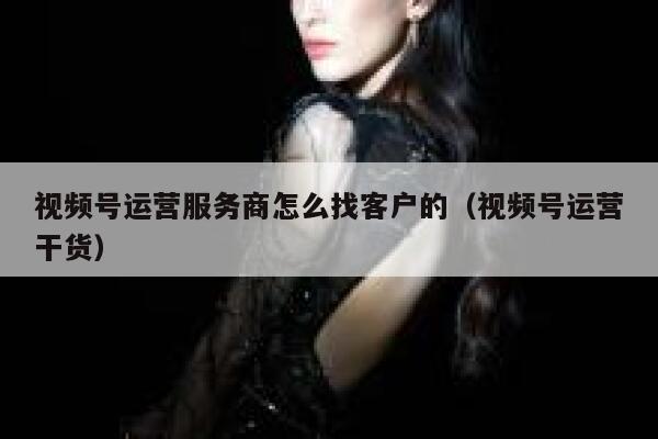 视频号运营服务商怎么找客户的（视频号运营干货）