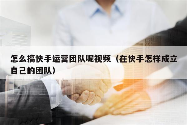 怎么搞快手运营团队呢视频（在快手怎样成立自己的团队）