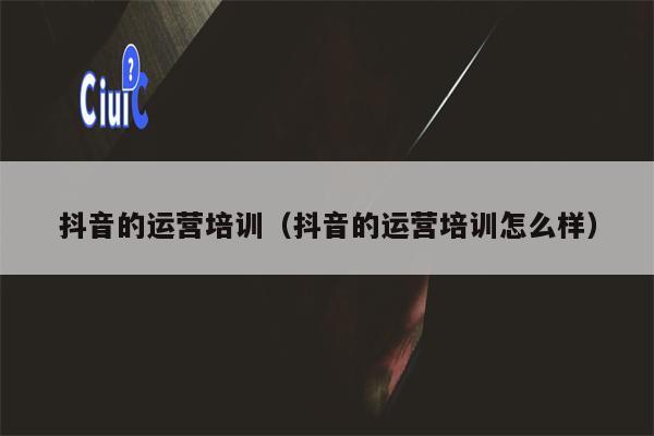 抖音的运营培训（抖音的运营培训怎么样）
