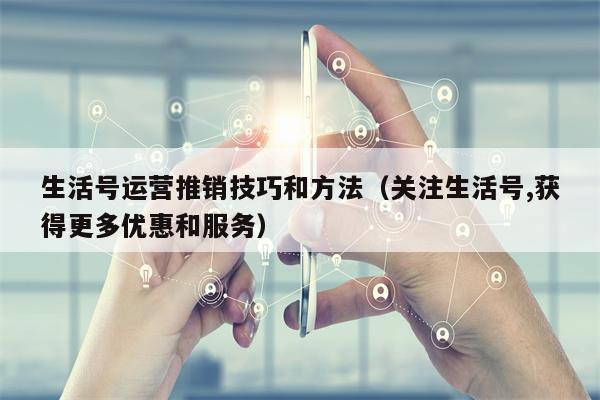 生活号运营推销技巧和方法（关注生活号,获得更多优惠和服务）