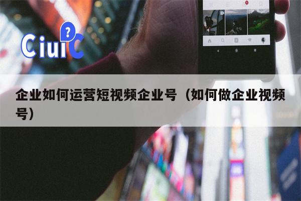 企业如何运营短视频企业号（如何做企业视频号）