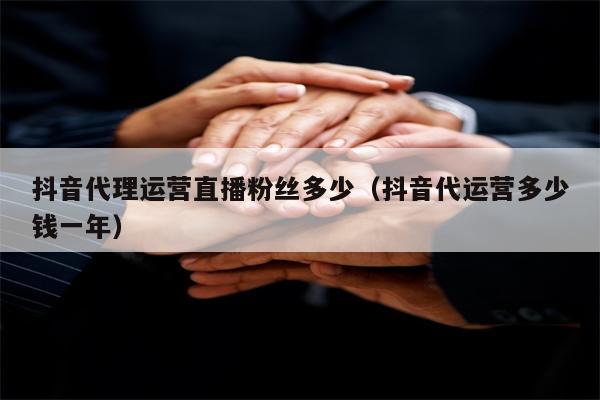 抖音代理运营直播粉丝多少（抖音代运营多少钱一年）