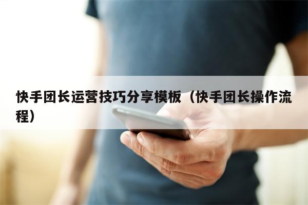 快手团长运营技巧分享模板（快手团长操作流程）