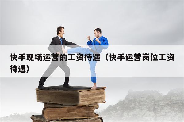 快手现场运营的工资待遇（快手运营岗位工资待遇）