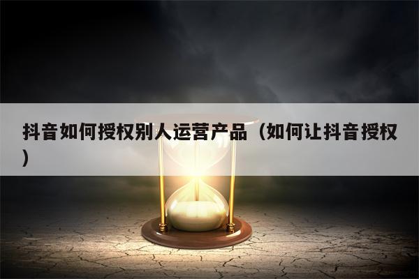 抖音如何授权别人运营产品（如何让抖音授权）