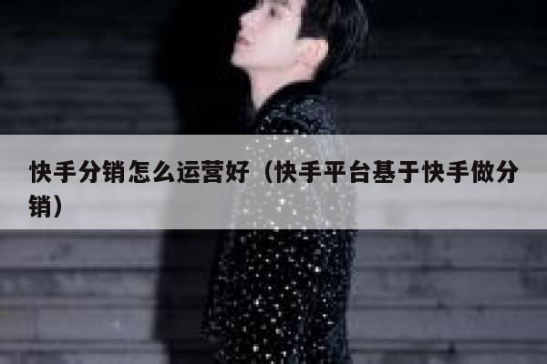 快手分销怎么运营好（快手平台基于快手做分销）