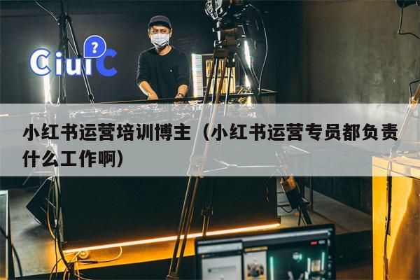 小红书运营培训博主（小红书运营专员都负责什么工作啊）
