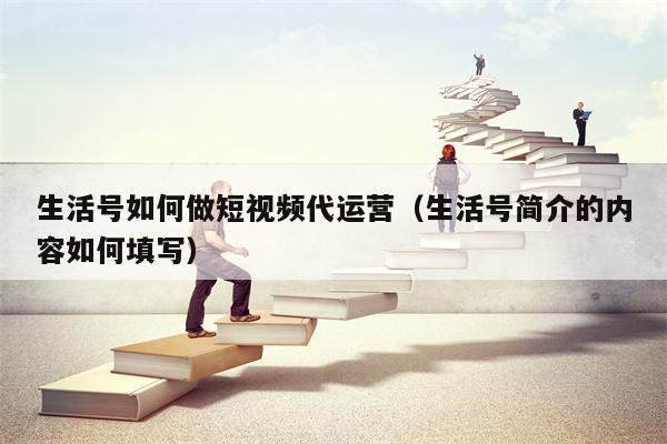生活号如何做短视频代运营（生活号简介的内容如何填写）
