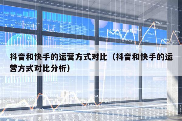 抖音和快手的运营方式对比（抖音和快手的运营方式对比分析）