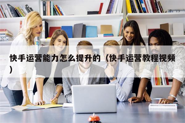 快手运营能力怎么提升的（快手运营教程视频）