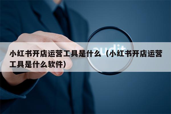 小红书开店运营工具是什么（小红书开店运营工具是什么软件）