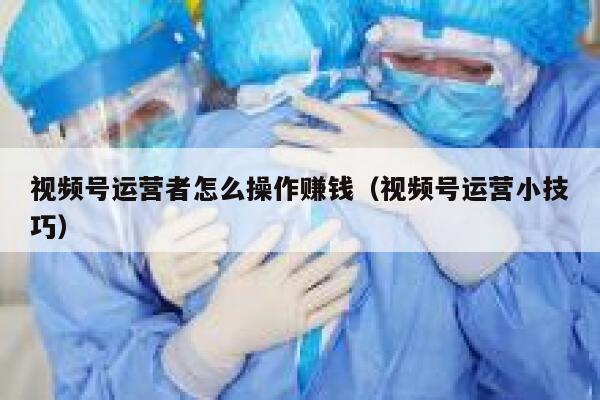 视频号运营者怎么操作赚钱（视频号运营小技巧）
