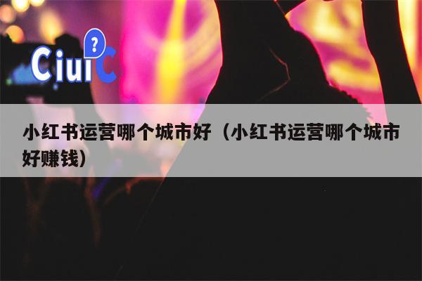 Which city is good for Xiaohongshu to operate (Which city is good for Xiaohongshu to operate)
