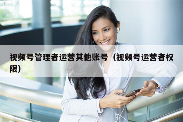视频号管理者运营其他账号（视频号运营者权限）