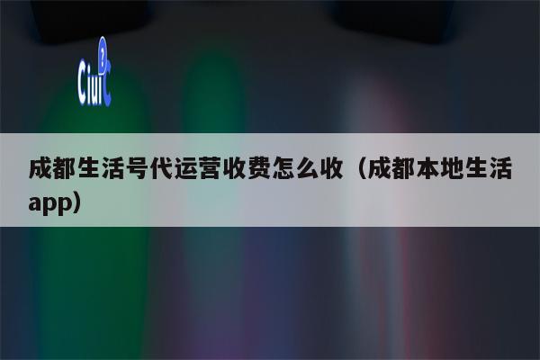 成都生活号代运营收费怎么收（成都本地生活app）