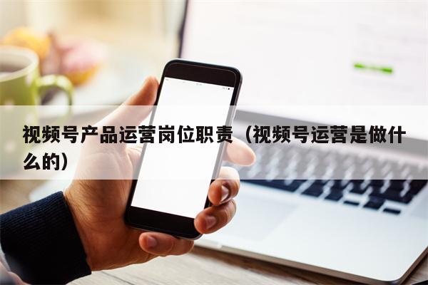 视频号产品运营岗位职责（视频号运营是做什么的）
