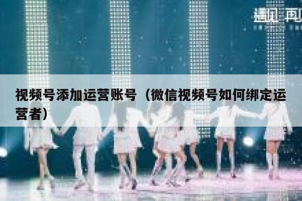 视频号添加运营账号（微信视频号如何绑定运营者）