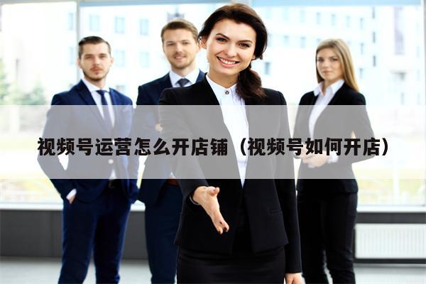 视频号运营怎么开店铺（视频号如何开店）