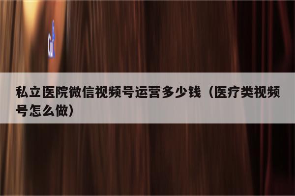 私立医院微信视频号运营多少钱（医疗类视频号怎么做）