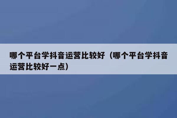 Which platform is better to learn Douyin operation (Which platform is better to learn Douyin operation)