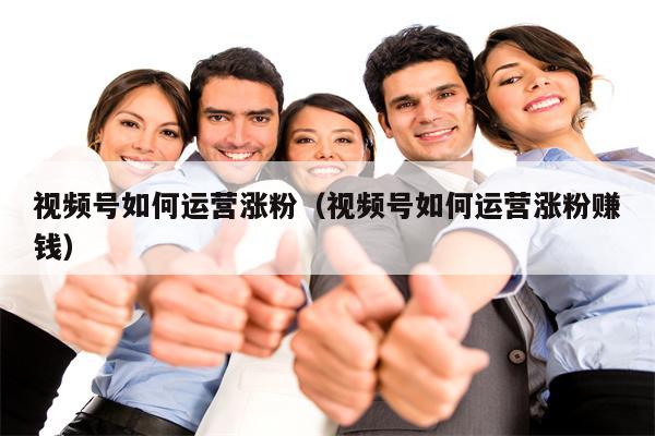 视频号如何运营涨粉（视频号如何运营涨粉赚钱）