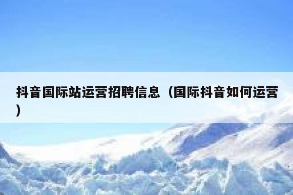 抖音国际站运营招聘信息（国际抖音如何运营）