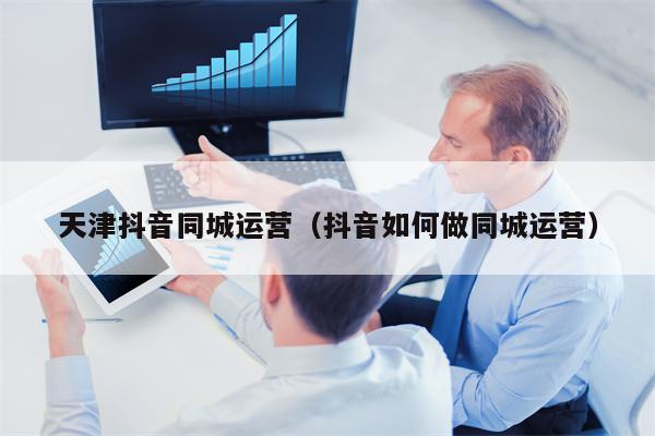 天津抖音同城运营（抖音如何做同城运营）