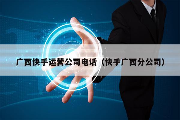 广西快手运营公司电话（快手广西分公司）