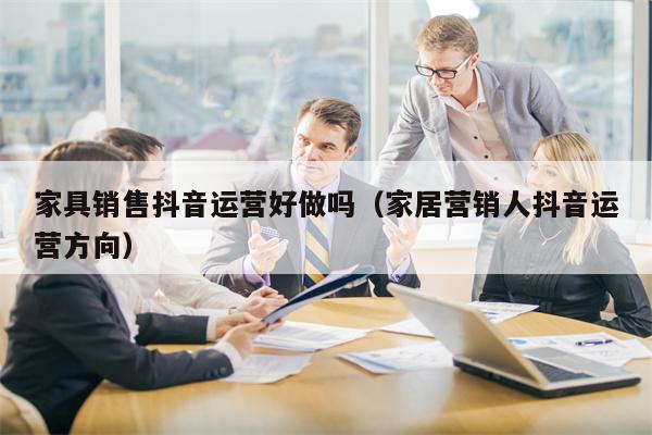 家具销售抖音运营好做吗（家居营销人抖音运营方向）