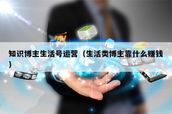 知识博主生活号运营（生活类博主靠什么赚钱）