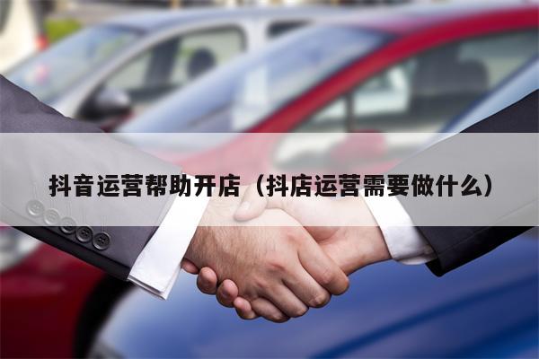 抖音运营帮助开店（抖店运营需要做什么）