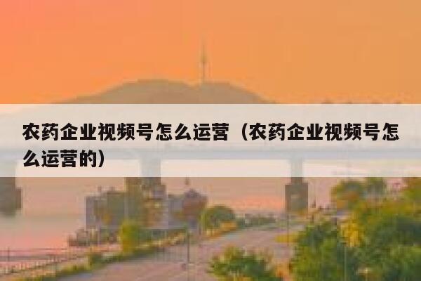 农药企业视频号怎么运营（农药企业视频号怎么运营的）